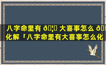 八字命里有 🦈 大喜事怎么 🌿 化解「八字命里有大喜事怎么化解吉凶」